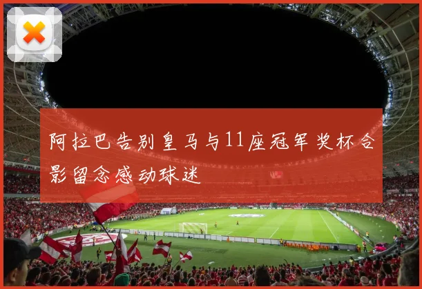 阿拉巴告别皇马与11座冠军奖杯合影留念感动球迷