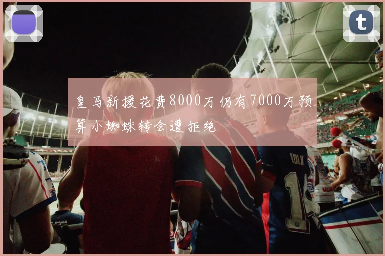 皇马新援花费8000万仍有7000万预算小蜘蛛转会遭拒绝