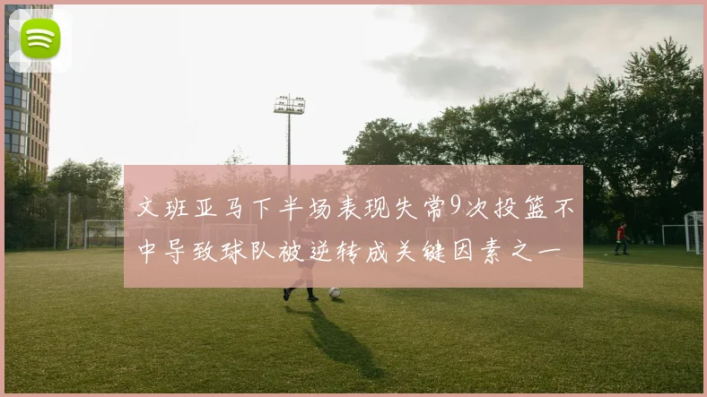 文班亚马下半场表现失常9次投篮不中导致球队被逆转成关键因素之一