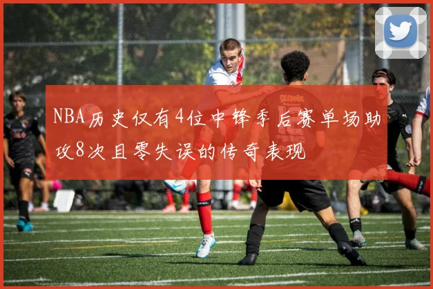 NBA历史仅有4位中锋季后赛单场助攻8次且零失误的传奇表现