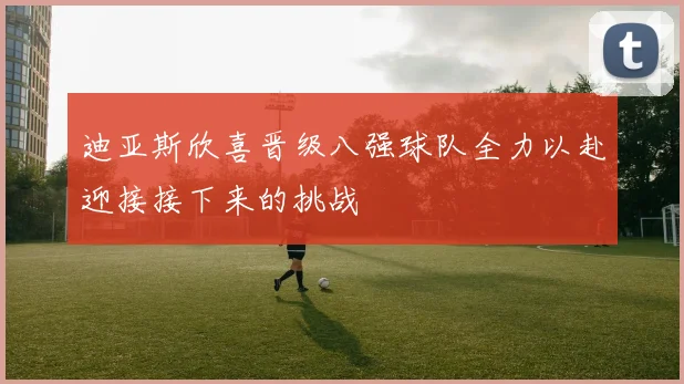 迪亚斯欣喜晋级八强球队全力以赴迎接接下来的挑战