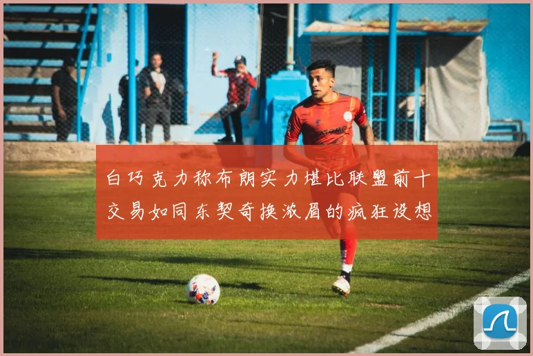 白巧克力称布朗实力堪比联盟前十交易如同东契奇换浓眉的疯狂设想