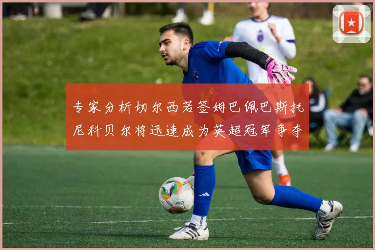 专家分析切尔西若签姆巴佩巴斯托尼科贝尔将迅速成为英超冠军争夺者