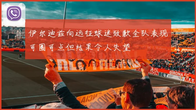 伊尔迪兹向远征球迷致歉全队表现可圈可点但结果令人失望
